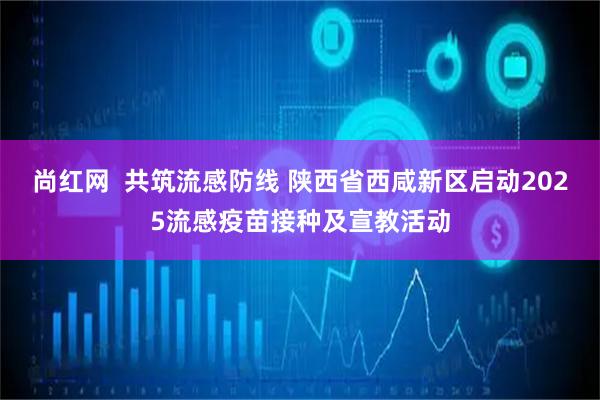 尚红网  共筑流感防线 陕西省西咸新区启动2025流感疫苗接种及宣教活动