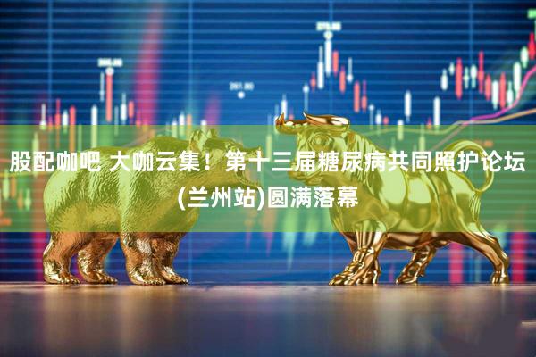 股配咖吧 大咖云集！第十三届糖尿病共同照护论坛(兰州站)圆满落幕