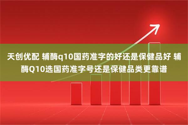 天创优配 辅酶q10国药准字的好还是保健品好 辅酶Q10选国药准字号还是保健品类更靠谱