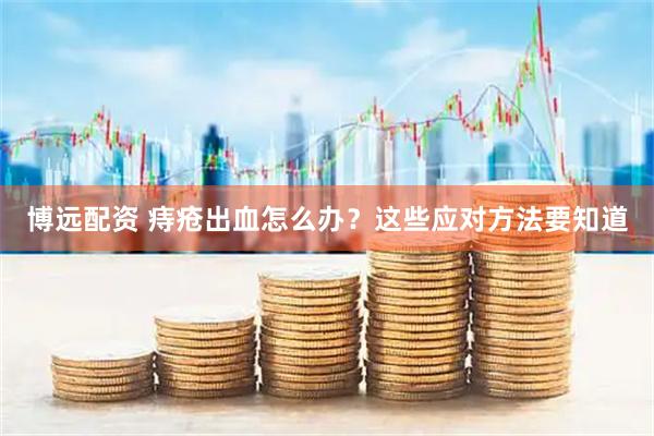 博远配资 痔疮出血怎么办？这些应对方法要知道