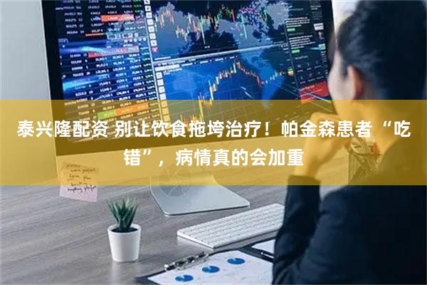 泰兴隆配资 别让饮食拖垮治疗！帕金森患者 “吃错”，病情真的会加重