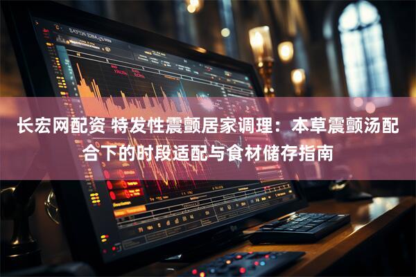 长宏网配资 特发性震颤居家调理：本草震颤汤配合下的时段适配与食材储存指南