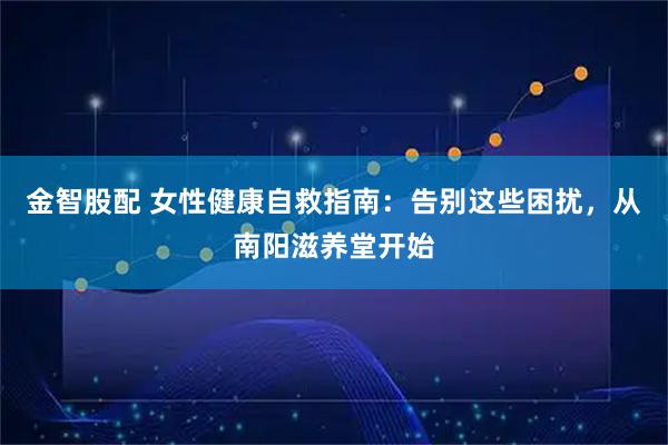 金智股配 女性健康自救指南：告别这些困扰，从南阳滋养堂开始