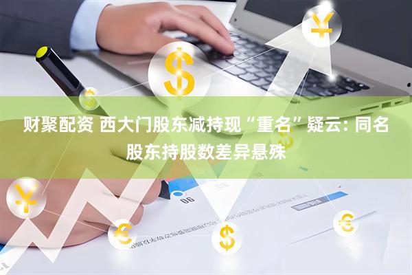 财聚配资 西大门股东减持现“重名”疑云: 同名股东持股数差异悬殊