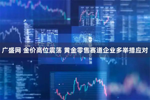 广盛网 金价高位震荡 黄金零售赛道企业多举措应对