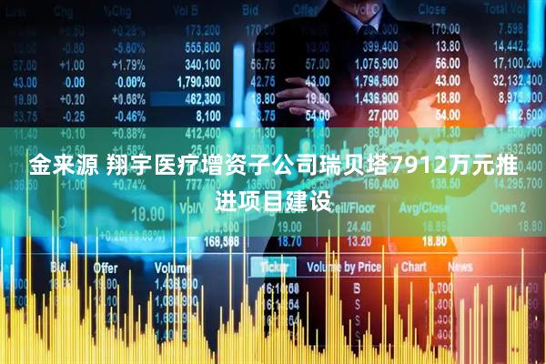 金来源 翔宇医疗增资子公司瑞贝塔7912万元推进项目建设