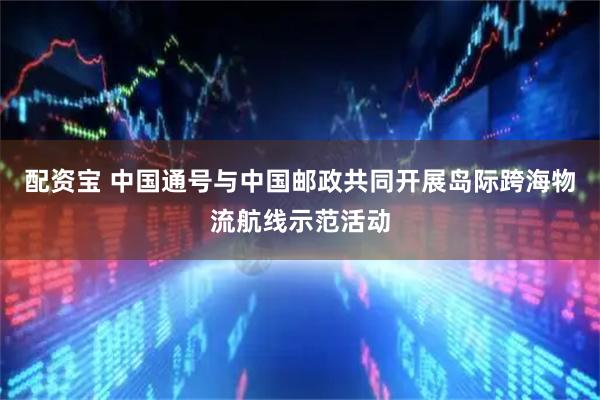 配资宝 中国通号与中国邮政共同开展岛际跨海物流航线示范活动