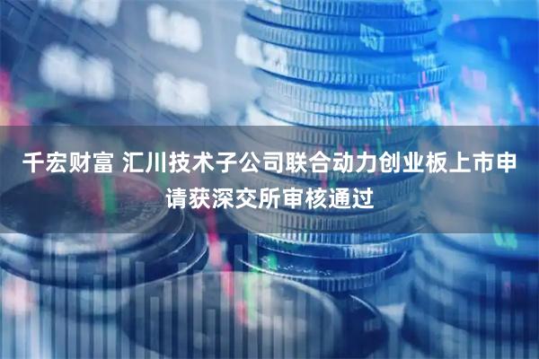 千宏财富 汇川技术子公司联合动力创业板上市申请获深交所审核通过