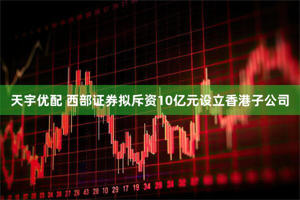天宇优配 西部证券拟斥资10亿元设立香港子公司