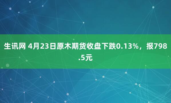 生讯网 4月23日原木期货收盘下跌0.13%，报798.5元