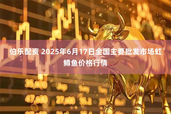 伯乐配资 2025年6月17日全国主要批发市场虹鳟鱼价格行情