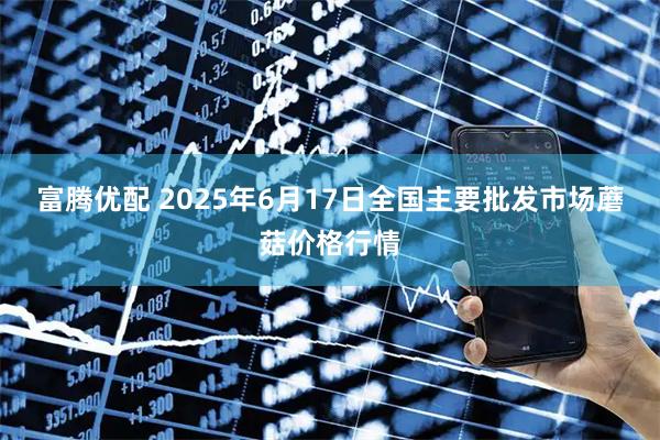富腾优配 2025年6月17日全国主要批发市场蘑菇价格行情