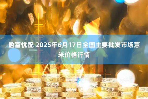 盈富忧配 2025年6月17日全国主要批发市场薏米价格行情
