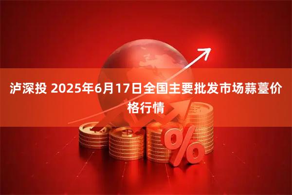 泸深投 2025年6月17日全国主要批发市场蒜薹价格行情