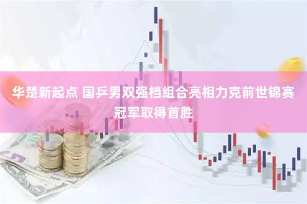 华楚新起点 国乒男双强档组合亮相力克前世锦赛冠军取得首胜