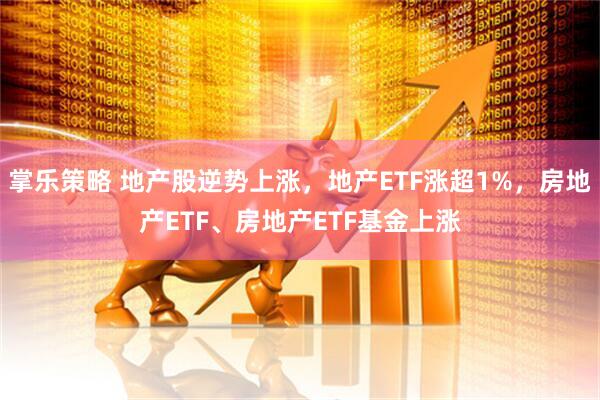掌乐策略 地产股逆势上涨，地产ETF涨超1%，房地产ETF、房地产ETF基金上涨
