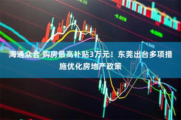 海通众合 购房最高补贴3万元！东莞出台多项措施优化房地产政策