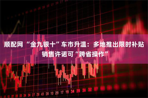 顺配网 “金九银十”车市升温：多地推出限时补贴 销售许诺可“跨省操作”