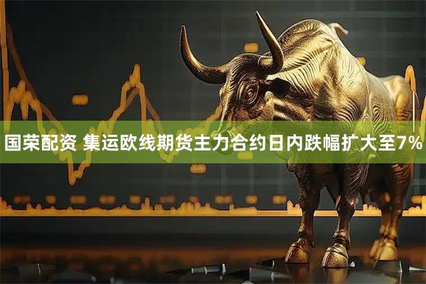 国荣配资 集运欧线期货主力合约日内跌幅扩大至7%
