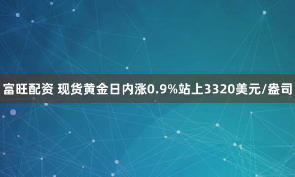 富旺配资 现货黄金日内涨0.9%站上3320美元/盎司