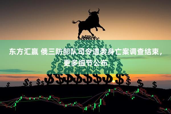 东方汇赢 俄三防部队司令遇袭身亡案调查结束，更多细节公布