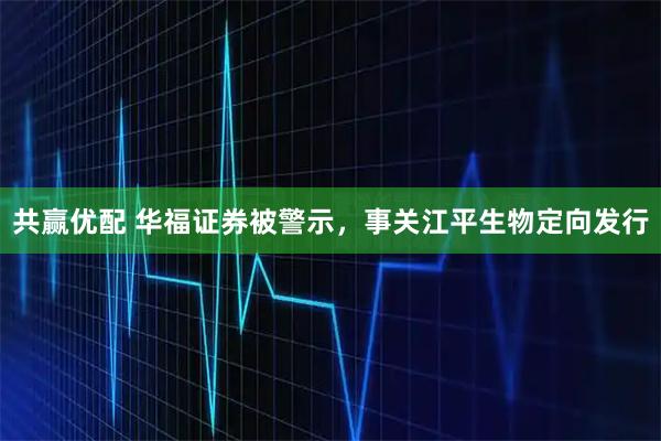 共赢优配 华福证券被警示，事关江平生物定向发行