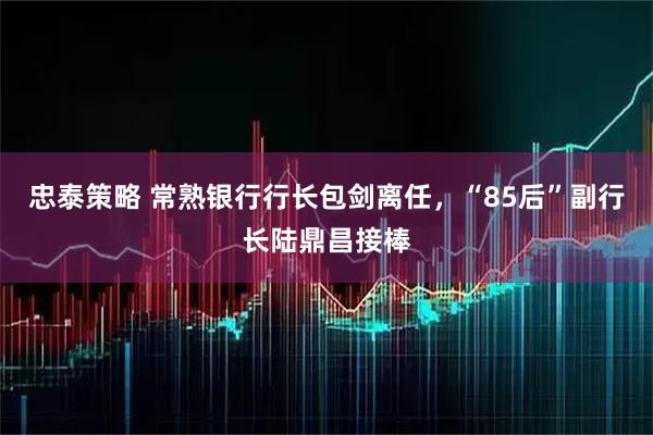 忠泰策略 常熟银行行长包剑离任，“85后”副行长陆鼎昌接棒