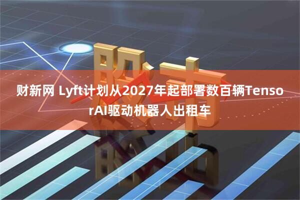 财新网 Lyft计划从2027年起部署数百辆TensorAI驱动机器人出租车