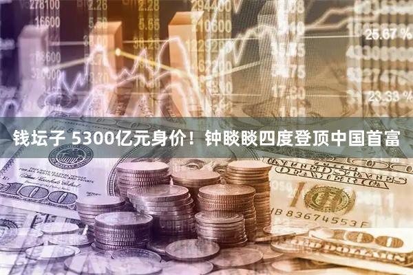 钱坛子 5300亿元身价！钟睒睒四度登顶中国首富