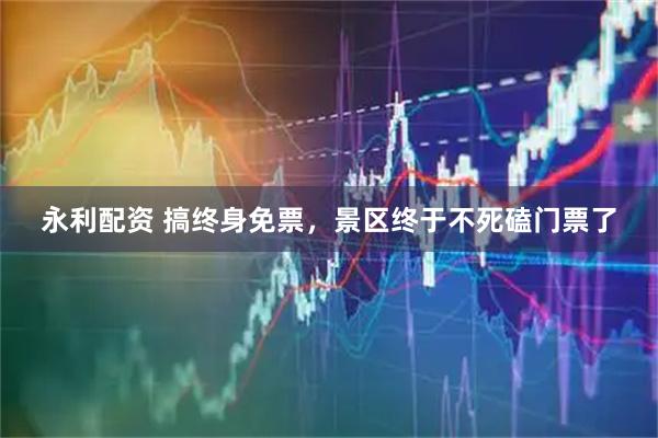 永利配资 搞终身免票，景区终于不死磕门票了
