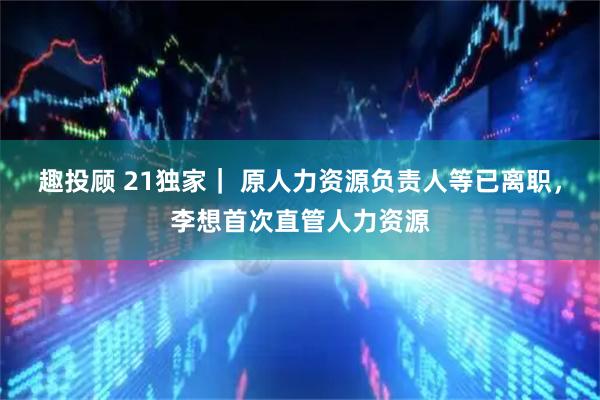 趣投顾 21独家｜ 原人力资源负责人等已离职，李想首次直管人力资源
