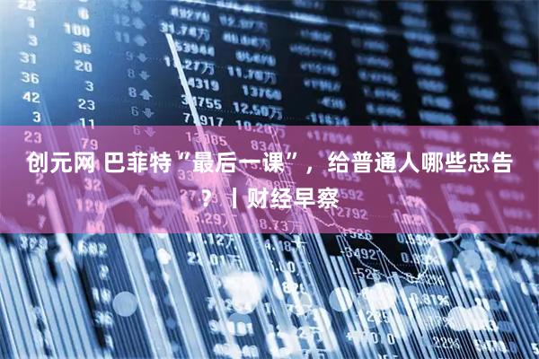 创元网 巴菲特“最后一课”，给普通人哪些忠告？丨财经早察