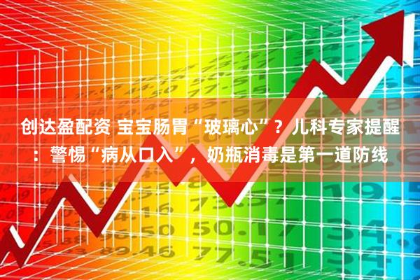 创达盈配资 宝宝肠胃“玻璃心”？儿科专家提醒：警惕“病从口入”，奶瓶消毒是第一道防线
