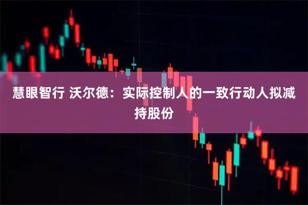 慧眼智行 沃尔德：实际控制人的一致行动人拟减持股份