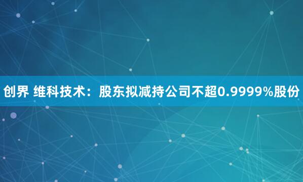 创界 维科技术：股东拟减持公司不超0.9999%股份