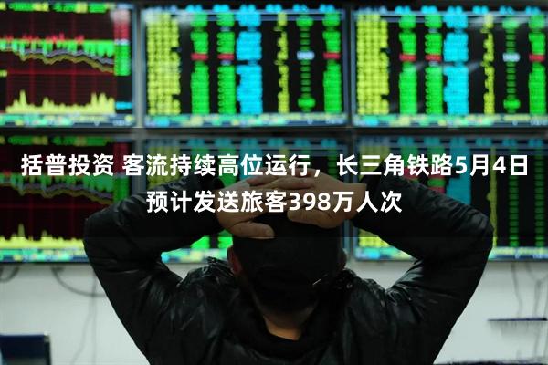 括普投资 客流持续高位运行，长三角铁路5月4日预计发送旅客398万人次