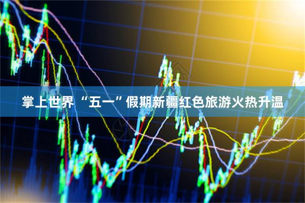 掌上世界 “五一”假期新疆红色旅游火热升温