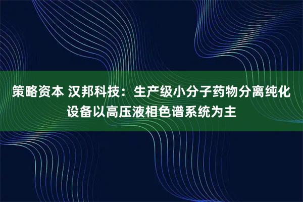 策略资本 汉邦科技：生产级小分子药物分离纯化设备以高压液相色谱系统为主