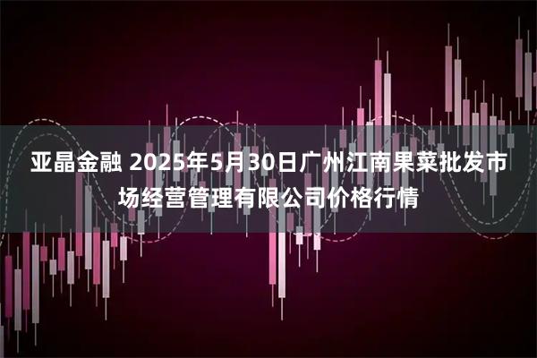亚晶金融 2025年5月30日广州江南果菜批发市场经营管理有限公司价格行情