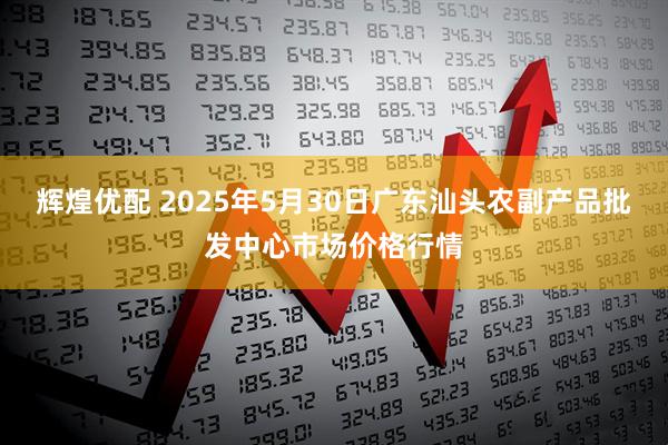 辉煌优配 2025年5月30日广东汕头农副产品批发中心市场价格行情