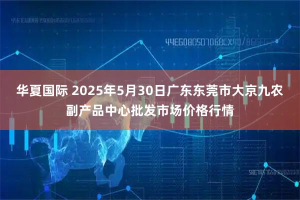 华夏国际 2025年5月30日广东东莞市大京九农副产品中心批发市场价格行情