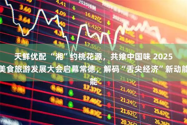 天鲜优配 “湘”约桃花源，共飨中国味 2025美食旅游发展大会启幕常德，解码“舌尖经济”新动能