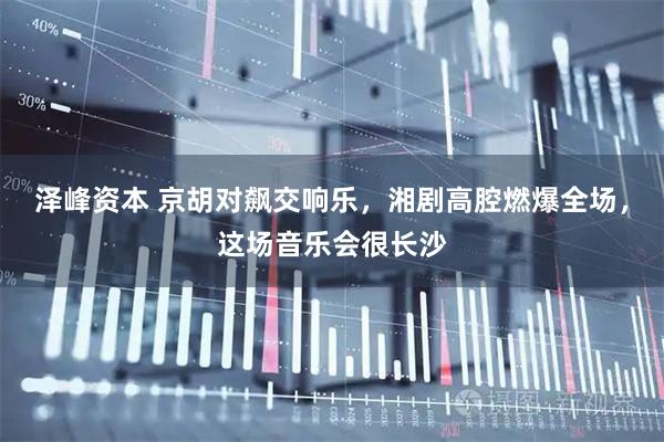 泽峰资本 京胡对飙交响乐，湘剧高腔燃爆全场，这场音乐会很长沙