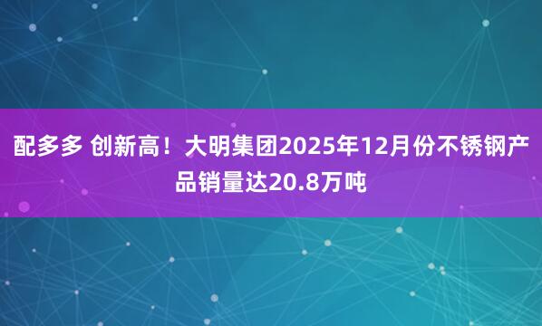 配多多 创新高！大明集团2025年12月份不锈钢产品销量达20.8万吨
