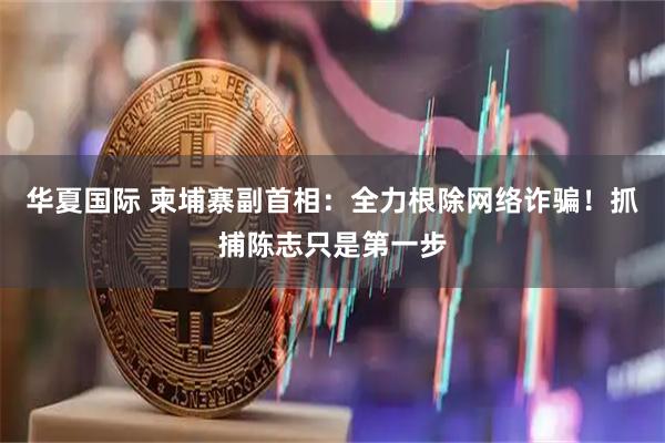 华夏国际 柬埔寨副首相：全力根除网络诈骗！抓捕陈志只是第一步