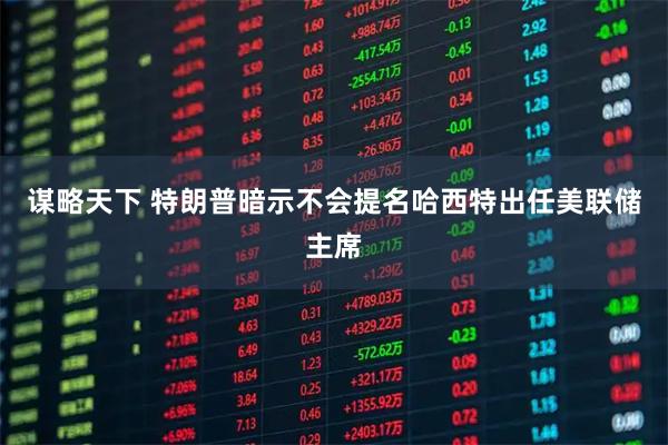 谋略天下 特朗普暗示不会提名哈西特出任美联储主席