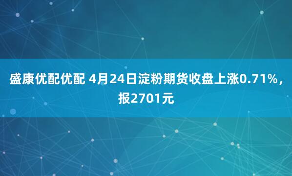 盛康优配优配 4月24日淀粉期货收盘上涨0.71%，报2701元