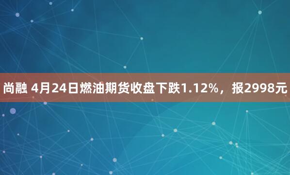 尚融 4月24日燃油期货收盘下跌1.12%，报2998元
