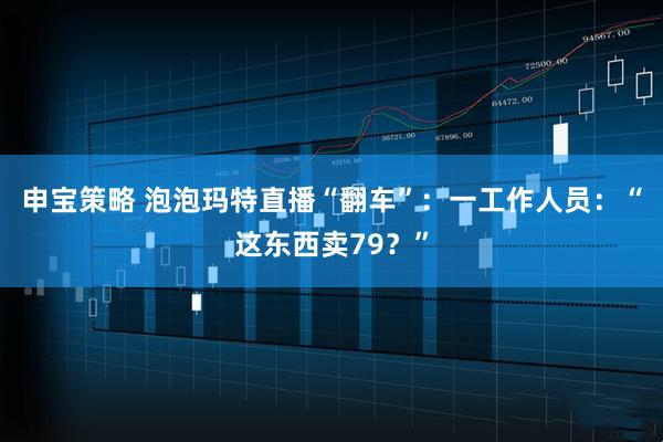 申宝策略 泡泡玛特直播“翻车”：一工作人员：“这东西卖79？”