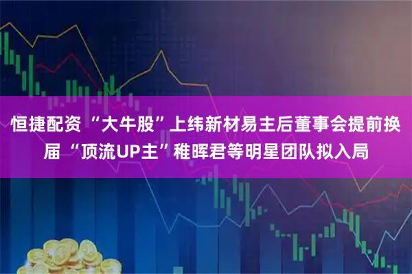恒捷配资 “大牛股”上纬新材易主后董事会提前换届 “顶流UP主”稚晖君等明星团队拟入局